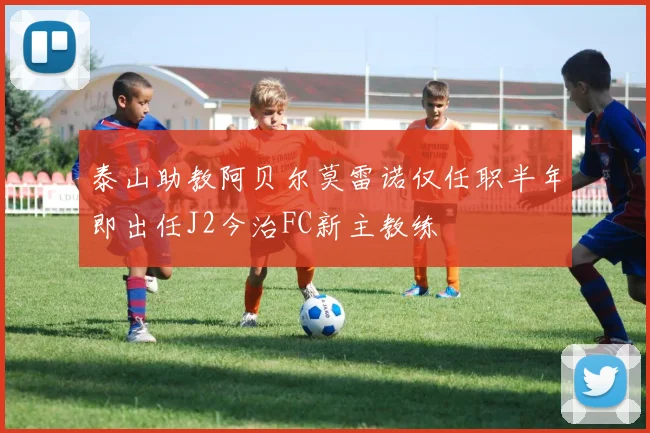 泰山助教阿贝尔莫雷诺仅任职半年即出任J2今治FC新主教练