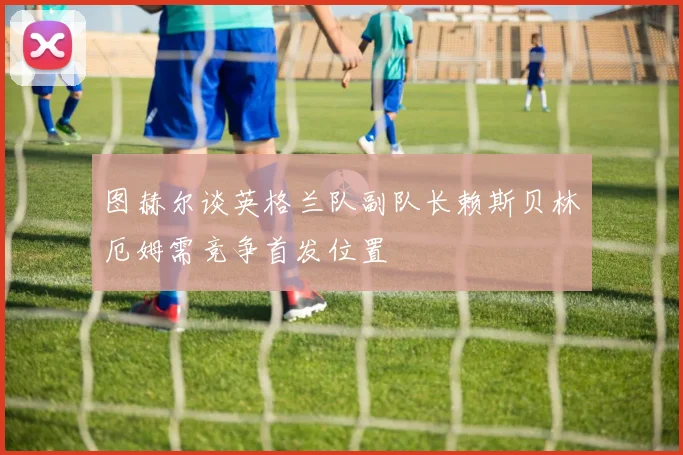 图赫尔谈英格兰队副队长赖斯贝林厄姆需竞争首发位置