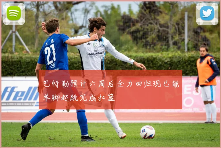 巴特勒预计六周后全力回归现已能单脚起跳完成扣篮