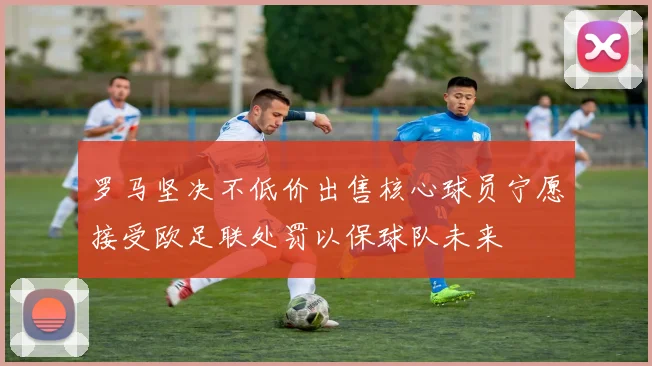 罗马坚决不低价出售核心球员宁愿接受欧足联处罚以保球队未来