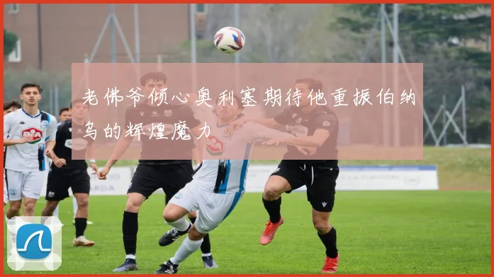 老佛爷倾心奥利塞期待他重振伯纳乌的辉煌魔力