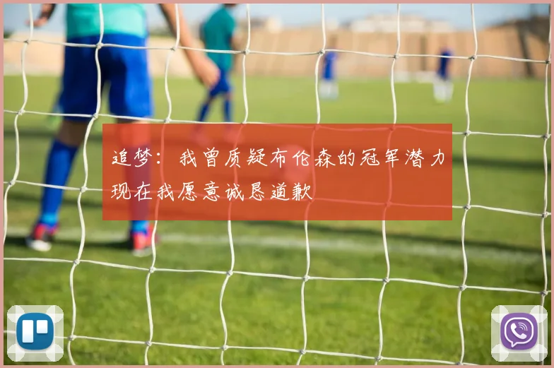 追梦：我曾质疑布伦森的冠军潜力现在我愿意诚恳道歉