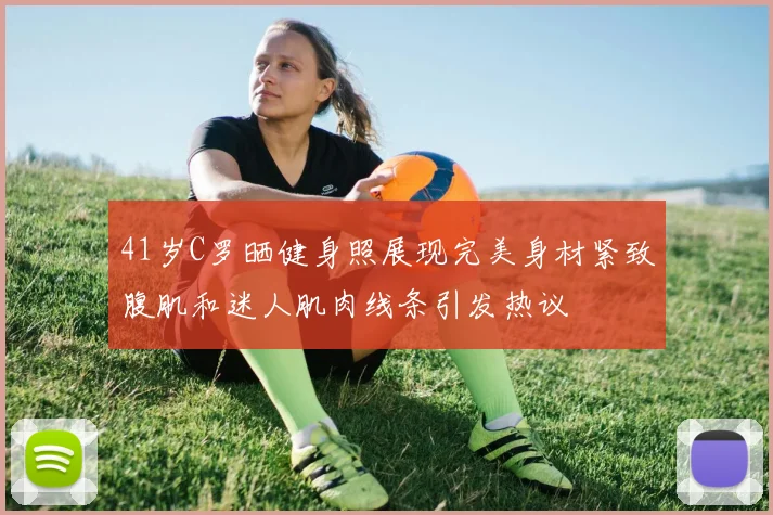 41岁C罗晒健身照展现完美身材紧致腹肌和迷人肌肉线条引发热议