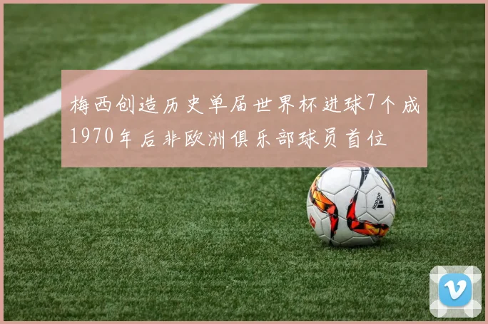 梅西创造历史单届世界杯进球7个成1970年后非欧洲俱乐部球员首位