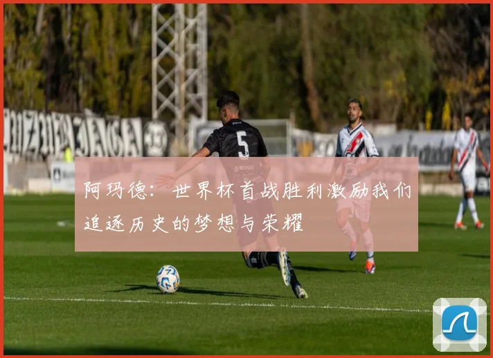 阿玛德：世界杯首战胜利激励我们追逐历史的梦想与荣耀